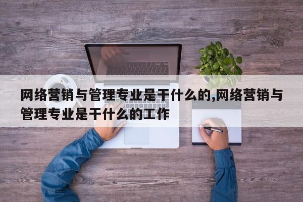 网络营销与管理专业是干什么的,网络营销与管理专业是干什么的工作