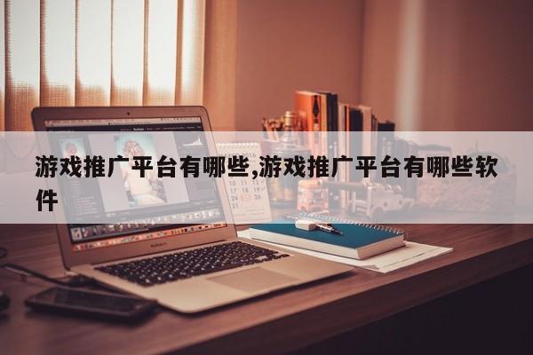 游戏推广平台有哪些,游戏推广平台有哪些软件