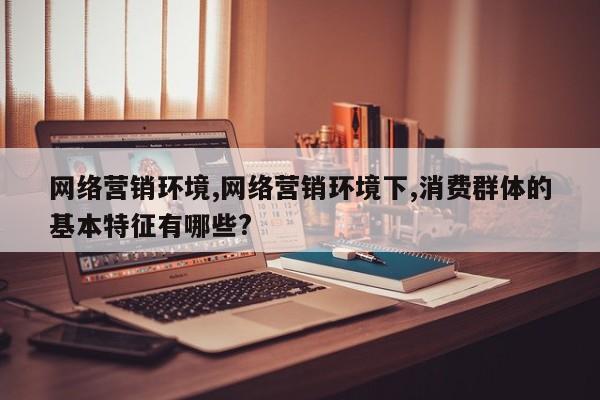 网络营销环境,网络营销环境下,消费群体的基本特征有哪些?