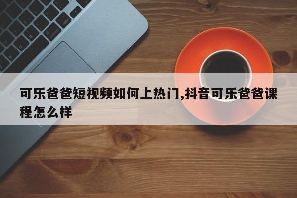 可乐爸爸短视频如何上热门,抖音可乐爸爸课程怎么样