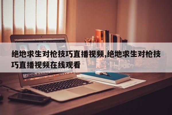 绝地求生对枪技巧直播视频,绝地求生对枪技巧直播视频在线观看