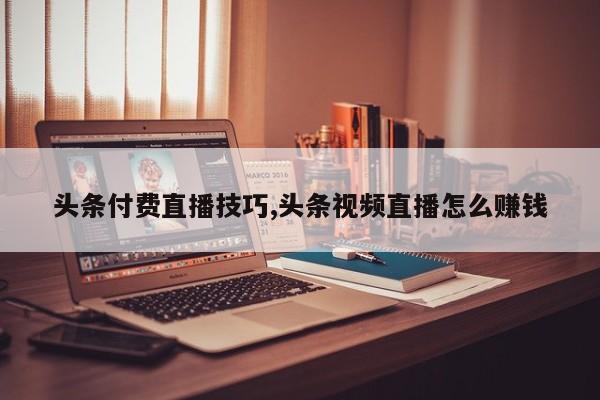 头条付费直播技巧,头条视频直播怎么赚钱