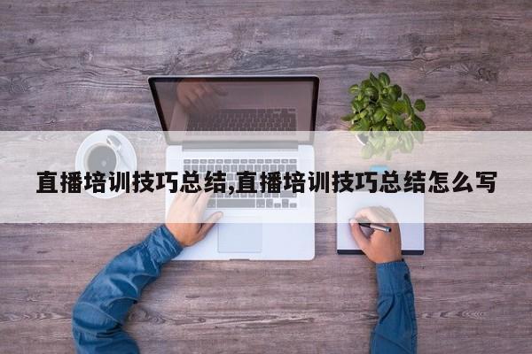 直播培训技巧总结,直播培训技巧总结怎么写