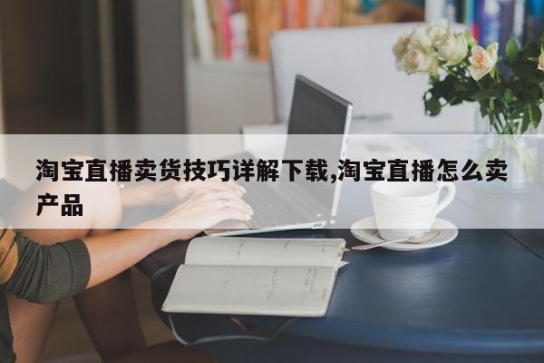 淘宝直播卖货技巧详解下载,淘宝直播怎么卖产品