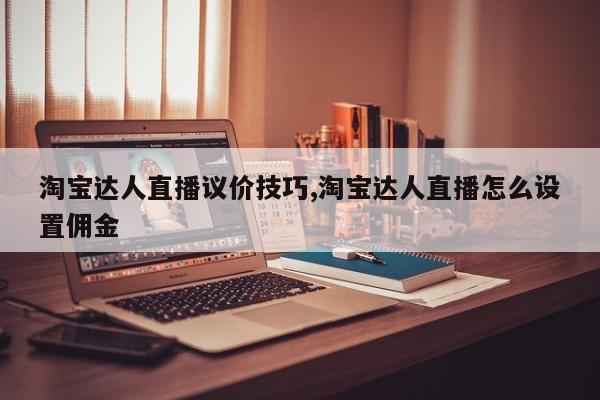 淘宝达人直播议价技巧,淘宝达人直播怎么设置佣金