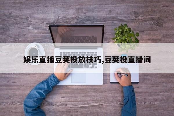 娱乐直播豆荚投放技巧,豆荚投直播间