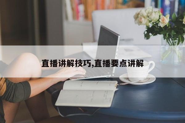 直播讲解技巧,直播要点讲解