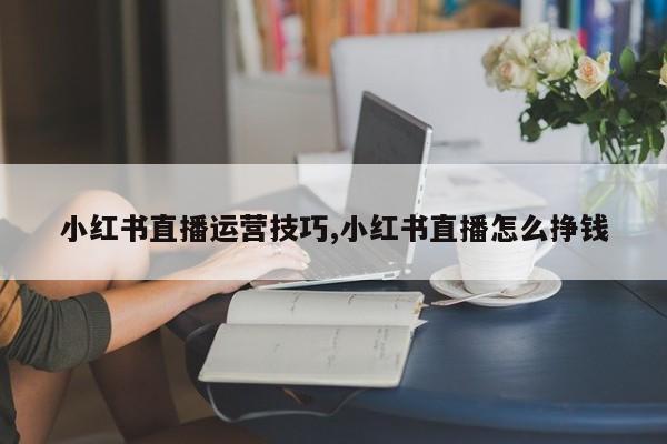 小红书直播运营技巧,小红书直播怎么挣钱