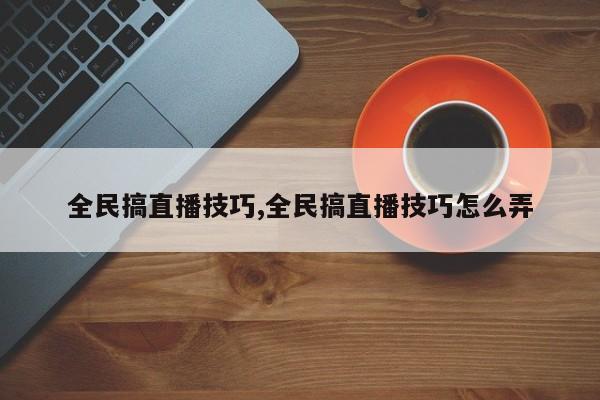 全民搞直播技巧,全民搞直播技巧怎么弄