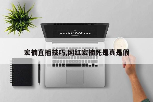 宏楠直播技巧,网红宏楠死是真是假