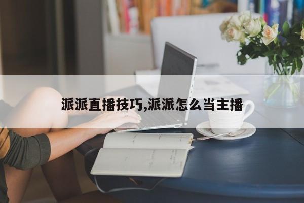 派派直播技巧,派派怎么当主播