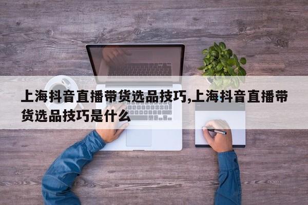 上海抖音直播带货选品技巧,上海抖音直播带货选品技巧是什么