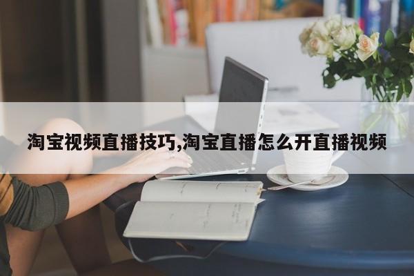 淘宝视频直播技巧,淘宝直播怎么开直播视频