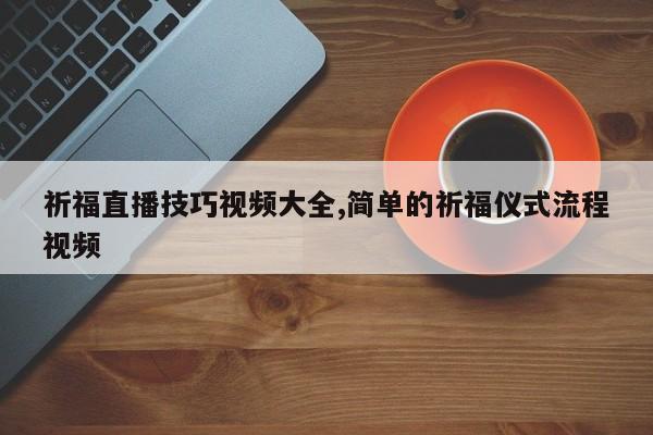 祈福直播技巧视频大全,简单的祈福仪式流程视频