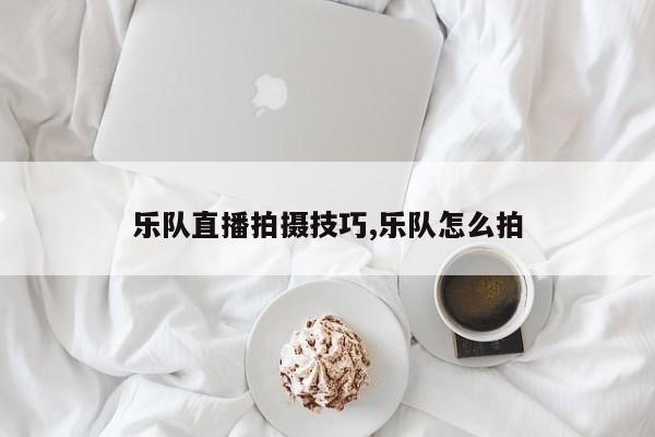 乐队直播拍摄技巧,乐队怎么拍