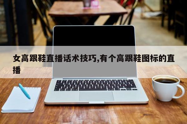 女高跟鞋直播话术技巧,有个高跟鞋图标的直播