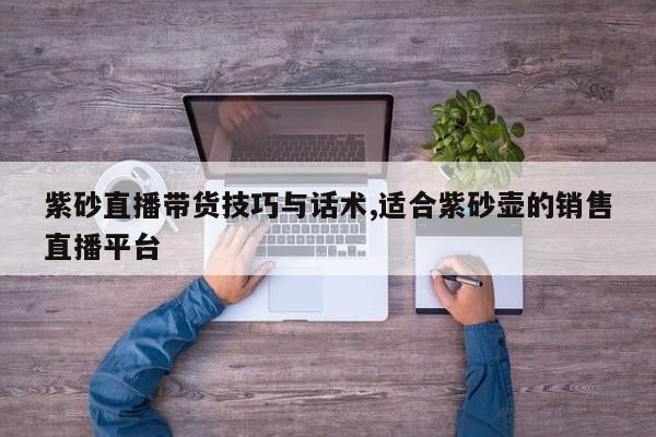 紫砂直播带货技巧与话术,适合紫砂壶的销售直播平台