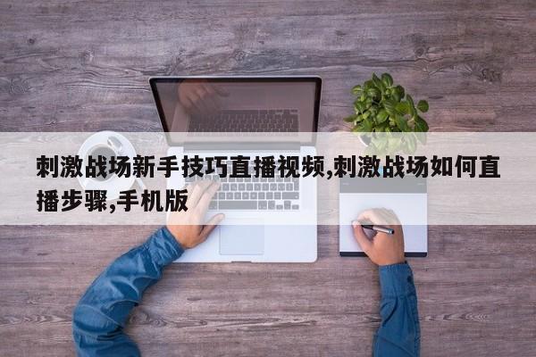 刺激战场新手技巧直播视频,刺激战场如何直播步骤,手机版