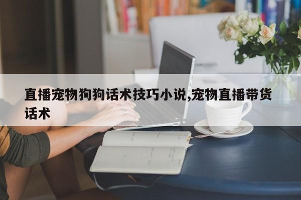 直播宠物狗狗话术技巧小说,宠物直播带货 话术