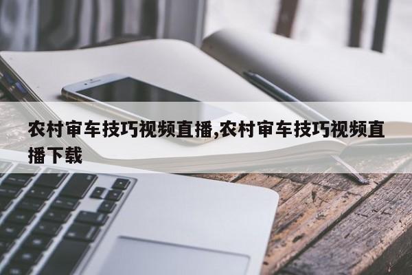 农村审车技巧视频直播,农村审车技巧视频直播下载