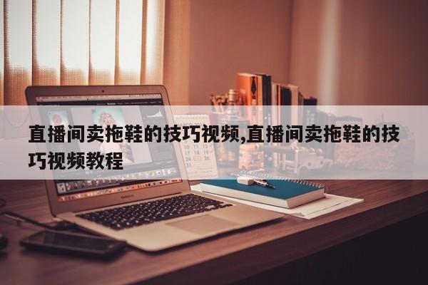 直播间卖拖鞋的技巧视频,直播间卖拖鞋的技巧视频教程