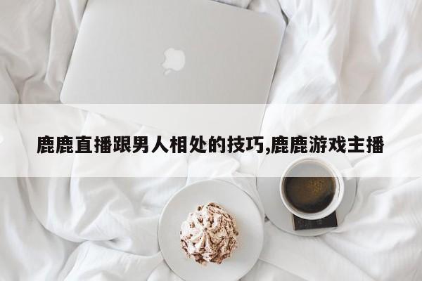 鹿鹿直播跟男人相处的技巧,鹿鹿游戏主播