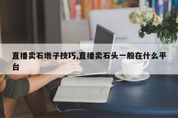 直播卖石墩子技巧,直播卖石头一般在什么平台