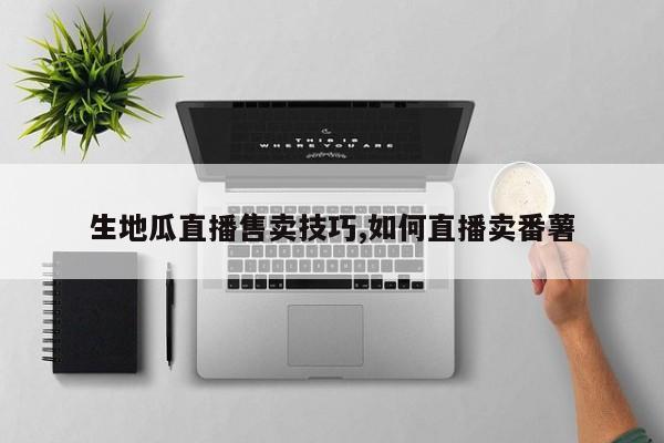 生地瓜直播售卖技巧,如何直播卖番薯