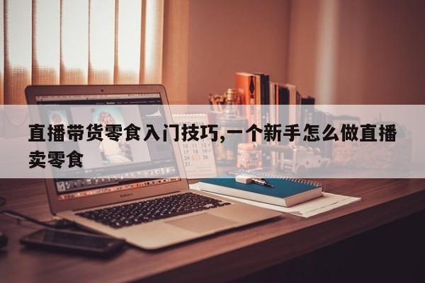 直播带货零食入门技巧,一个新手怎么做直播卖零食