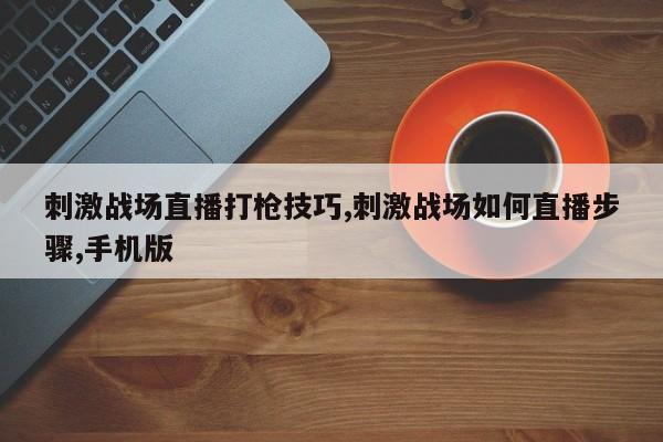 刺激战场直播打枪技巧,刺激战场如何直播步骤,手机版