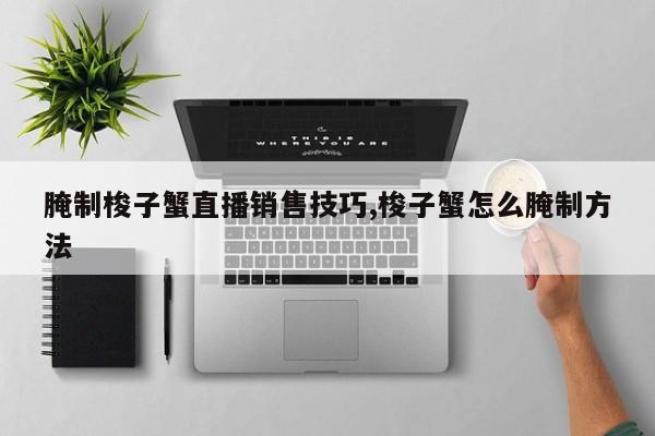 腌制梭子蟹直播销售技巧,梭子蟹怎么腌制方法