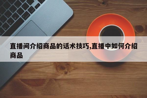 直播间介绍商品的话术技巧,直播中如何介绍商品