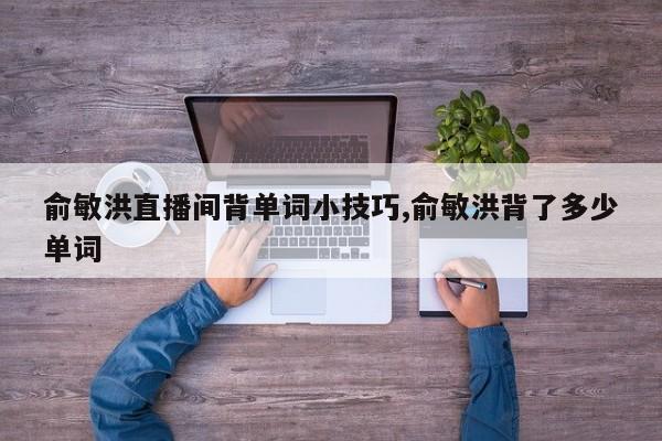俞敏洪直播间背单词小技巧,俞敏洪背了多少单词