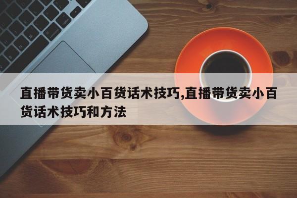 直播带货卖小百货话术技巧,直播带货卖小百货话术技巧和方法