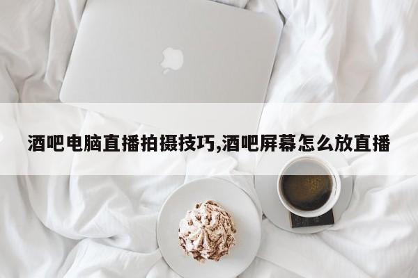 酒吧电脑直播拍摄技巧,酒吧屏幕怎么放直播