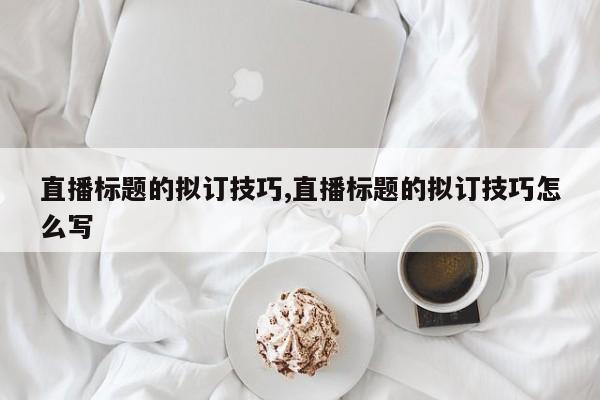 直播标题的拟订技巧,直播标题的拟订技巧怎么写