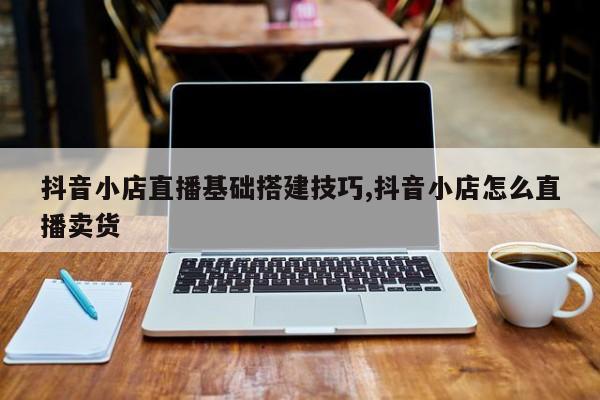抖音小店直播基础搭建技巧,抖音小店怎么直播卖货