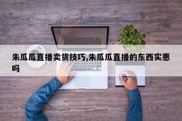 朱瓜瓜直播卖货技巧,朱瓜瓜直播的东西实惠吗
