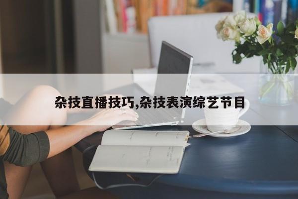 杂技直播技巧,杂技表演综艺节目