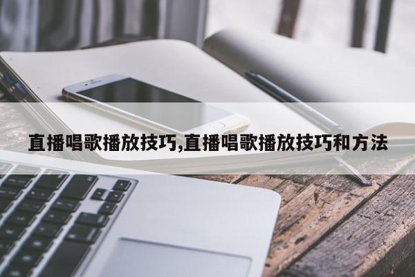 直播唱歌播放技巧,直播唱歌播放技巧和方法