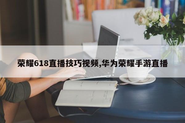 荣耀618直播技巧视频,华为荣耀手游直播