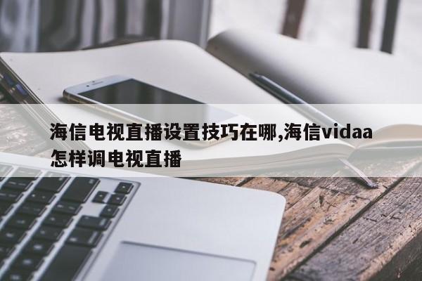 海信电视直播设置技巧在哪,海信vidaa怎样调电视直播