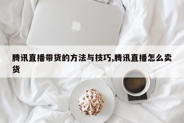 腾讯直播带货的方法与技巧,腾讯直播怎么卖货