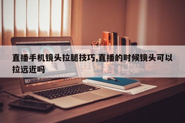 直播手机镜头拉腿技巧,直播的时候镜头可以拉远近吗