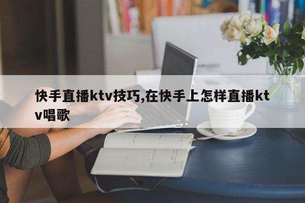快手直播ktv技巧,在快手上怎样直播ktv唱歌