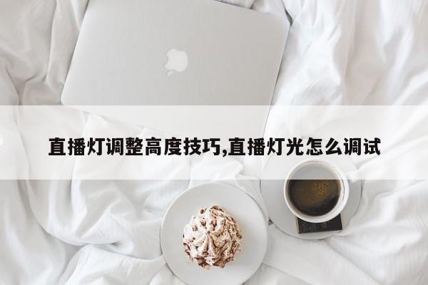 直播灯调整高度技巧,直播灯光怎么调试