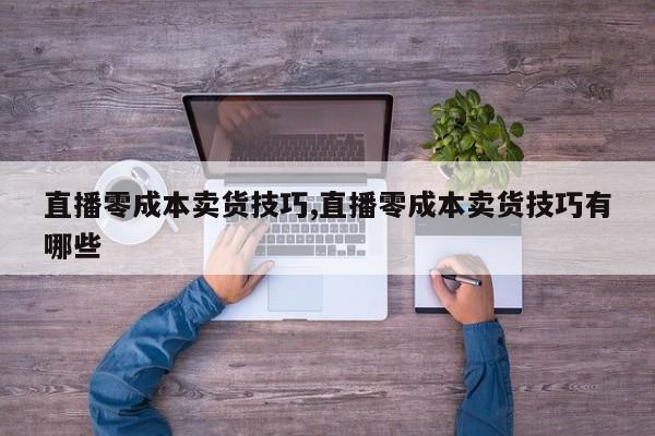 直播零成本卖货技巧,直播零成本卖货技巧有哪些