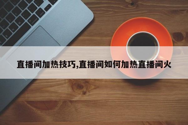 直播间加热技巧,直播间如何加热直播间火