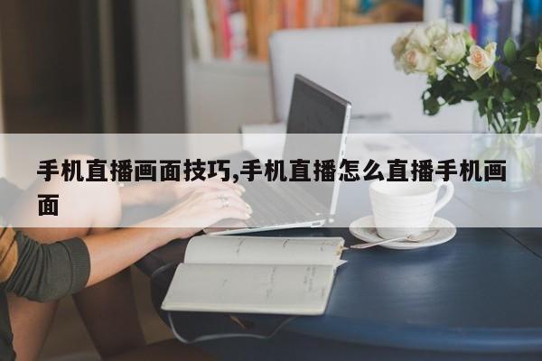 手机直播画面技巧,手机直播怎么直播手机画面
