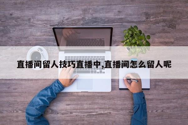 直播间留人技巧直播中,直播间怎么留人呢
